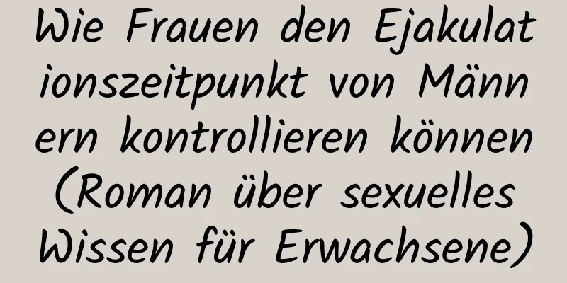 Wie Frauen den Ejakulationszeitpunkt von Männern kontrollieren können (Roman über sexuelles Wissen für Erwachsene)