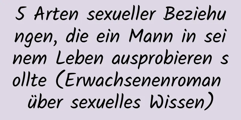 5 Arten sexueller Beziehungen, die ein Mann in seinem Leben ausprobieren sollte (Erwachsenenroman über sexuelles Wissen)