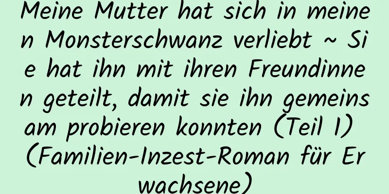 Meine Mutter hat sich in meinen Monsterschwanz verliebt ~ Sie hat ihn mit ihren Freundinnen geteilt, damit sie ihn gemeinsam probieren konnten (Teil 1) (Familien-Inzest-Roman für Erwachsene)