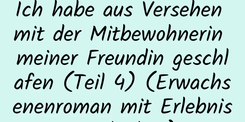 Ich habe aus Versehen mit der Mitbewohnerin meiner Freundin geschlafen (Teil 4) (Erwachsenenroman mit Erlebnisgeschichte)