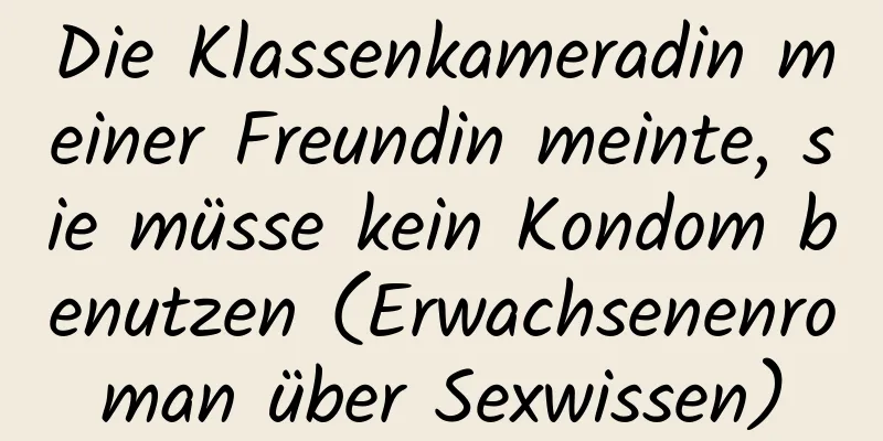 Die Klassenkameradin meiner Freundin meinte, sie müsse kein Kondom benutzen (Erwachsenenroman über Sexwissen)