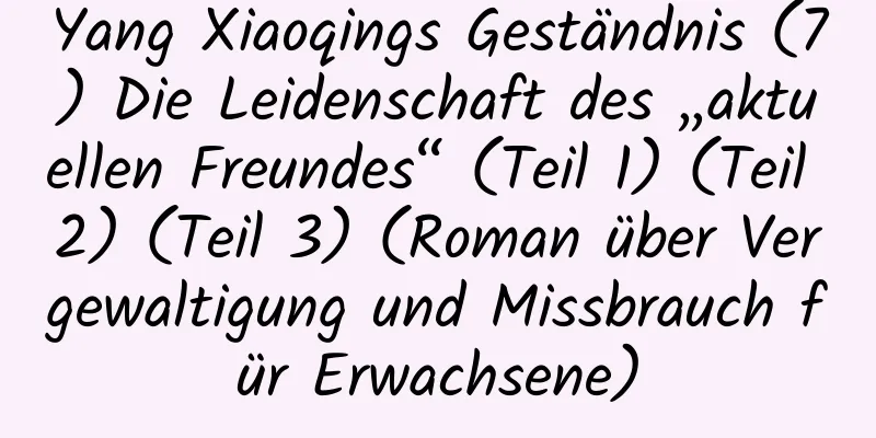 Yang Xiaoqings Geständnis (7) Die Leidenschaft des „aktuellen Freundes“ (Teil 1) (Teil 2) (Teil 3) (Roman über Vergewaltigung und Missbrauch für Erwachsene)