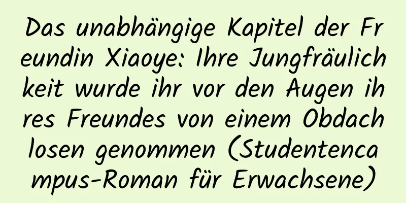 Das unabhängige Kapitel der Freundin Xiaoye: Ihre Jungfräulichkeit wurde ihr vor den Augen ihres Freundes von einem Obdachlosen genommen (Studentencampus-Roman für Erwachsene)