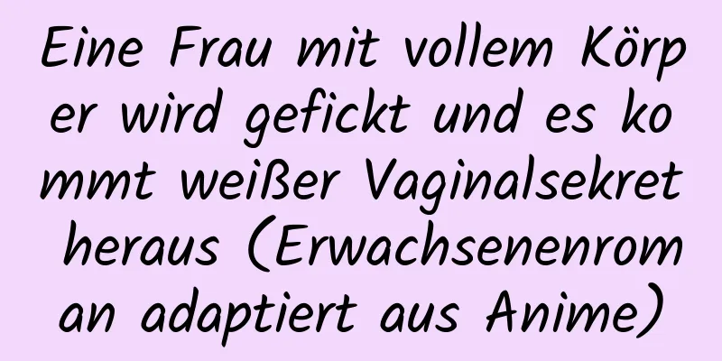 Eine Frau mit vollem Körper wird gefickt und es kommt weißer Vaginalsekret heraus (Erwachsenenroman adaptiert aus Anime)