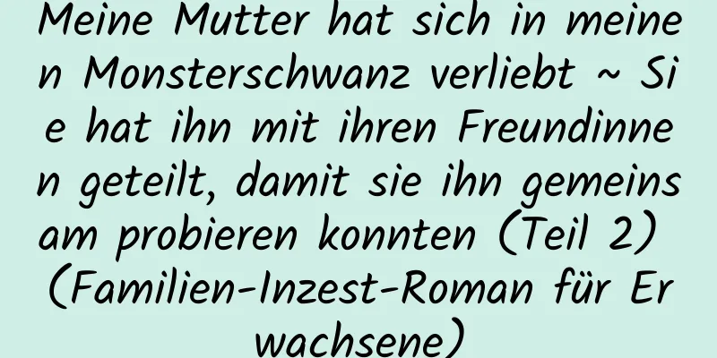 Meine Mutter hat sich in meinen Monsterschwanz verliebt ~ Sie hat ihn mit ihren Freundinnen geteilt, damit sie ihn gemeinsam probieren konnten (Teil 2) (Familien-Inzest-Roman für Erwachsene)