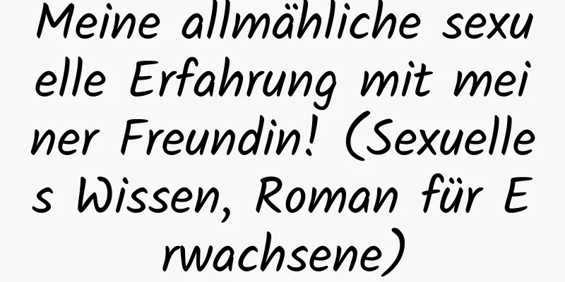 Meine allmähliche sexuelle Erfahrung mit meiner Freundin! (Sexuelles Wissen, Roman für Erwachsene)