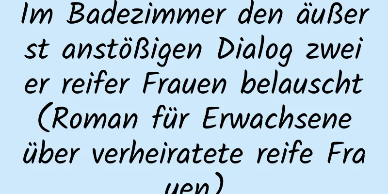 Im Badezimmer den äußerst anstößigen Dialog zweier reifer Frauen belauscht (Roman für Erwachsene über verheiratete reife Frauen)