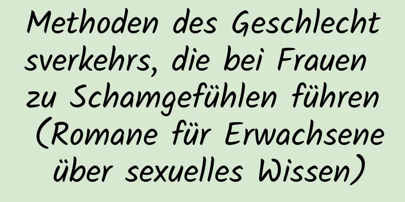 Methoden des Geschlechtsverkehrs, die bei Frauen zu Schamgefühlen führen (Romane für Erwachsene über sexuelles Wissen)