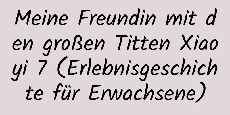 Meine Freundin mit den großen Titten Xiaoyi 7 (Erlebnisgeschichte für Erwachsene)