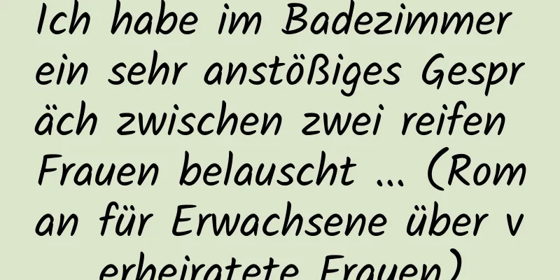 Ich habe im Badezimmer ein sehr anstößiges Gespräch zwischen zwei reifen Frauen belauscht ... (Roman für Erwachsene über verheiratete Frauen)