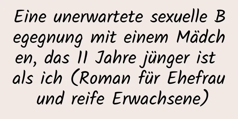 Eine unerwartete sexuelle Begegnung mit einem Mädchen, das 11 Jahre jünger ist als ich (Roman für Ehefrau und reife Erwachsene)