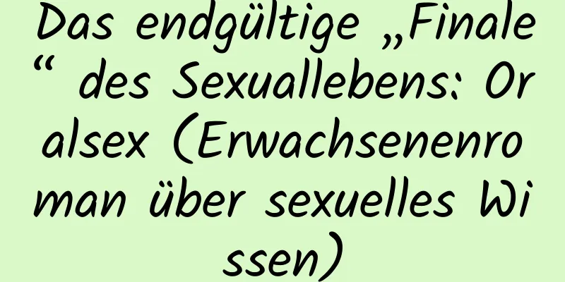 Das endgültige „Finale“ des Sexuallebens: Oralsex (Erwachsenenroman über sexuelles Wissen)