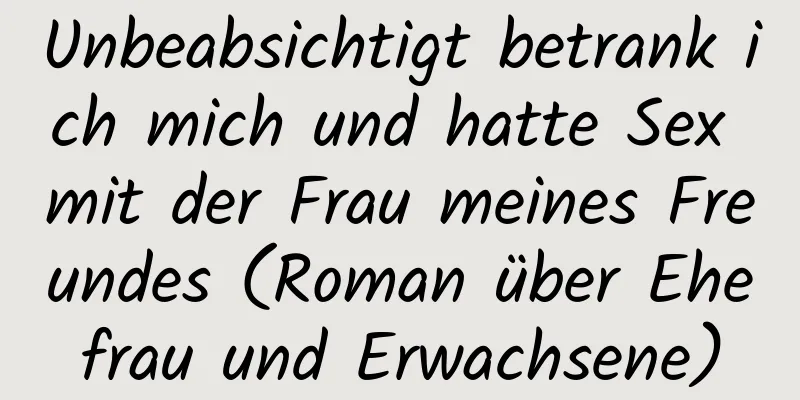 Unbeabsichtigt betrank ich mich und hatte Sex mit der Frau meines Freundes (Roman über Ehefrau und Erwachsene)