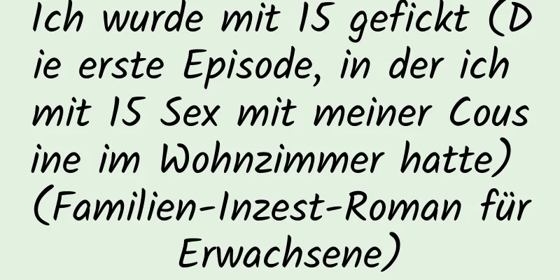 Ich wurde mit 15 gefickt (Die erste Episode, in der ich mit 15 Sex mit meiner Cousine im Wohnzimmer hatte) (Familien-Inzest-Roman für Erwachsene)