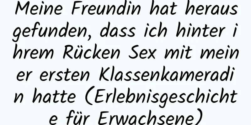 Meine Freundin hat herausgefunden, dass ich hinter ihrem Rücken Sex mit meiner ersten Klassenkameradin hatte (Erlebnisgeschichte für Erwachsene)