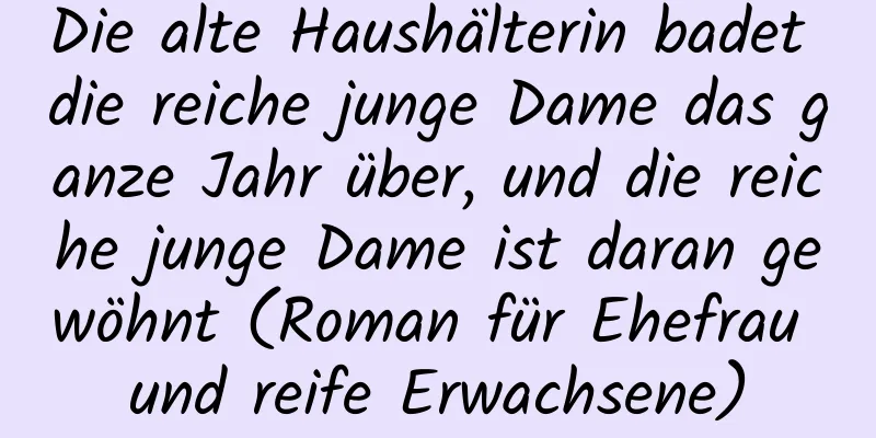 Die alte Haushälterin badet die reiche junge Dame das ganze Jahr über, und die reiche junge Dame ist daran gewöhnt (Roman für Ehefrau und reife Erwachsene)