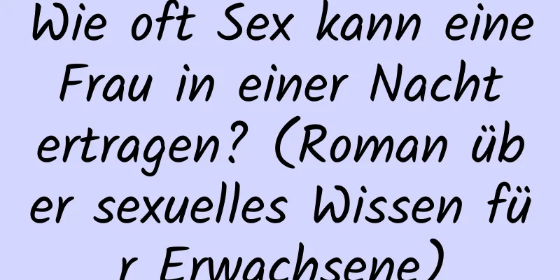 Wie oft Sex kann eine Frau in einer Nacht ertragen? (Roman über sexuelles Wissen für Erwachsene)