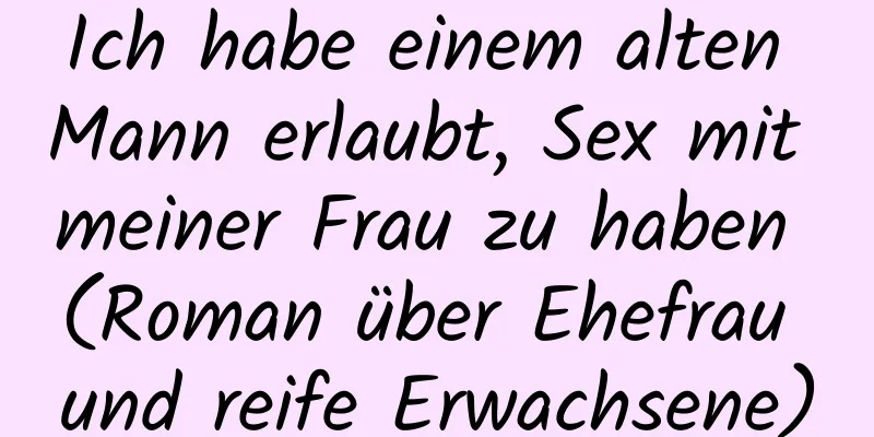 Ich habe einem alten Mann erlaubt, Sex mit meiner Frau zu haben (Roman über Ehefrau und reife Erwachsene)