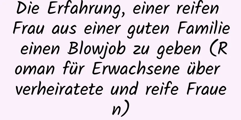 Die Erfahrung, einer reifen Frau aus einer guten Familie einen Blowjob zu geben (Roman für Erwachsene über verheiratete und reife Frauen)