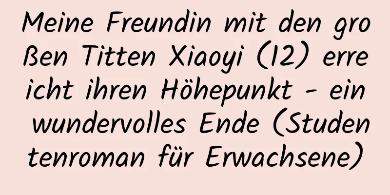 Meine Freundin mit den großen Titten Xiaoyi (12) erreicht ihren Höhepunkt - ein wundervolles Ende (Studentenroman für Erwachsene)