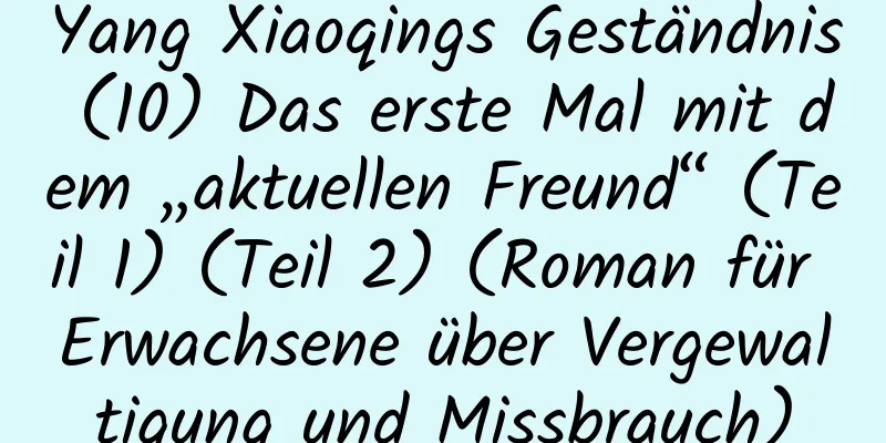 Yang Xiaoqings Geständnis (10) Das erste Mal mit dem „aktuellen Freund“ (Teil 1) (Teil 2) (Roman für Erwachsene über Vergewaltigung und Missbrauch)