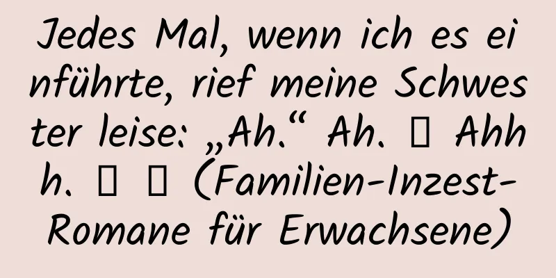 Jedes Mal, wenn ich es einführte, rief meine Schwester leise: „Ah.“ Ah. ． Ahhh. ． ． (Familien-Inzest-Romane für Erwachsene)