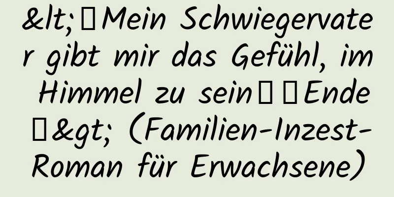 <【Mein Schwiegervater gibt mir das Gefühl, im Himmel zu sein】【Ende】> (Familien-Inzest-Roman für Erwachsene)