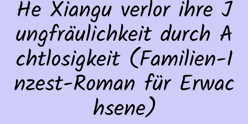 He Xiangu verlor ihre Jungfräulichkeit durch Achtlosigkeit (Familien-Inzest-Roman für Erwachsene)