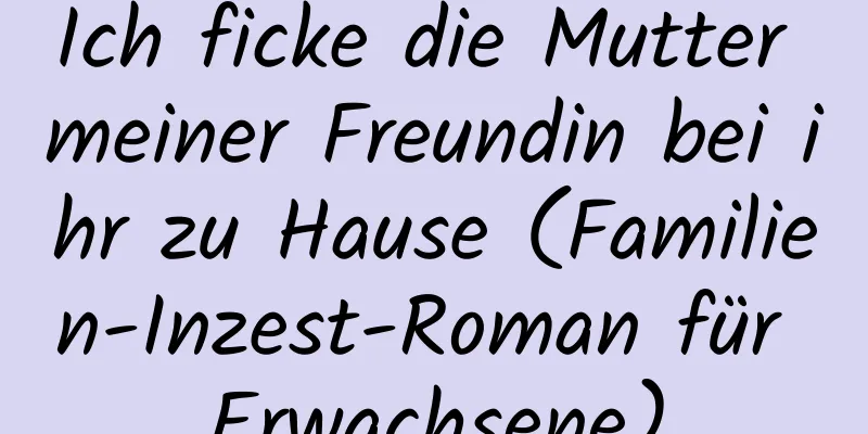 Ich ficke die Mutter meiner Freundin bei ihr zu Hause (Familien-Inzest-Roman für Erwachsene)