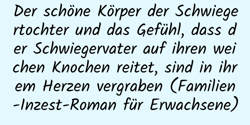 Der schöne Körper der Schwiegertochter und das Gefühl, dass der Schwiegervater auf ihren weichen Knochen reitet, sind in ihrem Herzen vergraben (Familien-Inzest-Roman für Erwachsene)