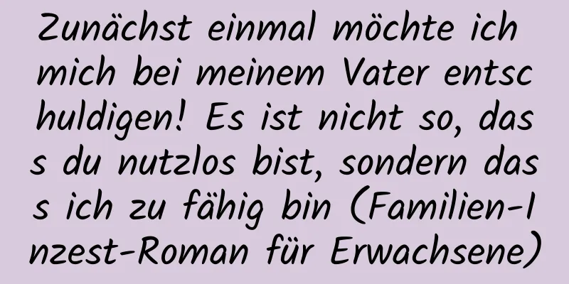 Zunächst einmal möchte ich mich bei meinem Vater entschuldigen! Es ist nicht so, dass du nutzlos bist, sondern dass ich zu fähig bin (Familien-Inzest-Roman für Erwachsene)