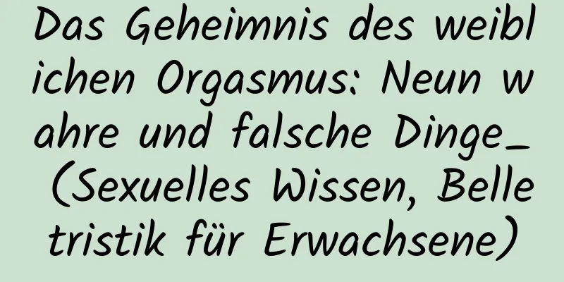 Das Geheimnis des weiblichen Orgasmus: Neun wahre und falsche Dinge_ (Sexuelles Wissen, Belletristik für Erwachsene)