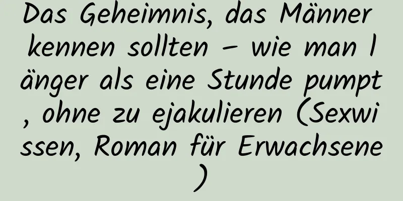 Das Geheimnis, das Männer kennen sollten – wie man länger als eine Stunde pumpt, ohne zu ejakulieren (Sexwissen, Roman für Erwachsene)