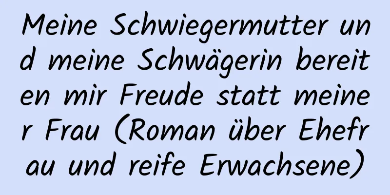 Meine Schwiegermutter und meine Schwägerin bereiten mir Freude statt meiner Frau (Roman über Ehefrau und reife Erwachsene)