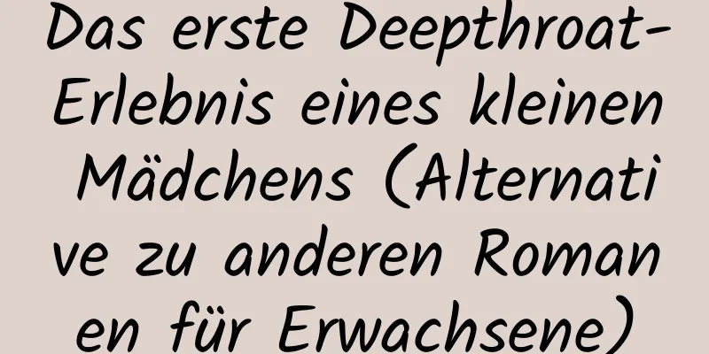 Das erste Deepthroat-Erlebnis eines kleinen Mädchens (Alternative zu anderen Romanen für Erwachsene)