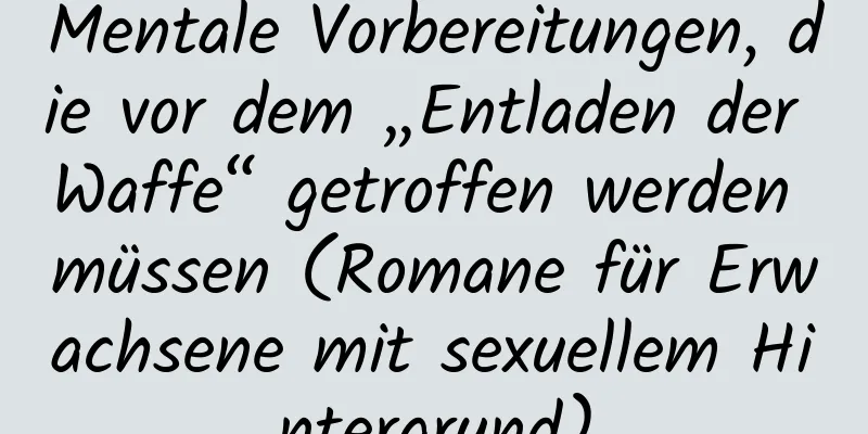 Mentale Vorbereitungen, die vor dem „Entladen der Waffe“ getroffen werden müssen (Romane für Erwachsene mit sexuellem Hintergrund)