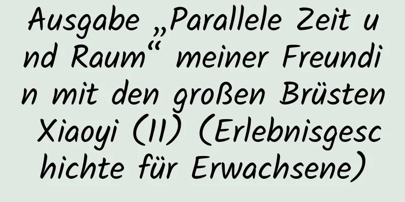 Ausgabe „Parallele Zeit und Raum“ meiner Freundin mit den großen Brüsten Xiaoyi (11) (Erlebnisgeschichte für Erwachsene)