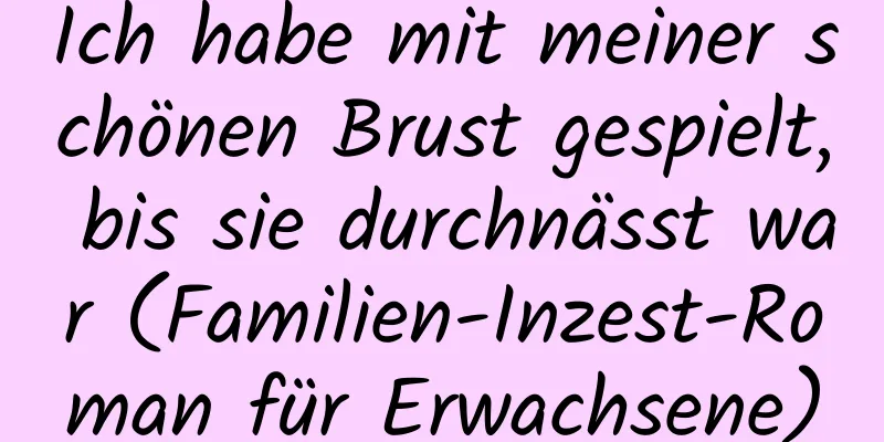 Ich habe mit meiner schönen Brust gespielt, bis sie durchnässt war (Familien-Inzest-Roman für Erwachsene)