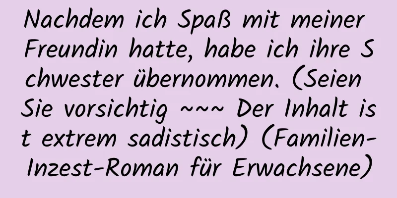 Nachdem ich Spaß mit meiner Freundin hatte, habe ich ihre Schwester übernommen. (Seien Sie vorsichtig ~~~ Der Inhalt ist extrem sadistisch) (Familien-Inzest-Roman für Erwachsene)