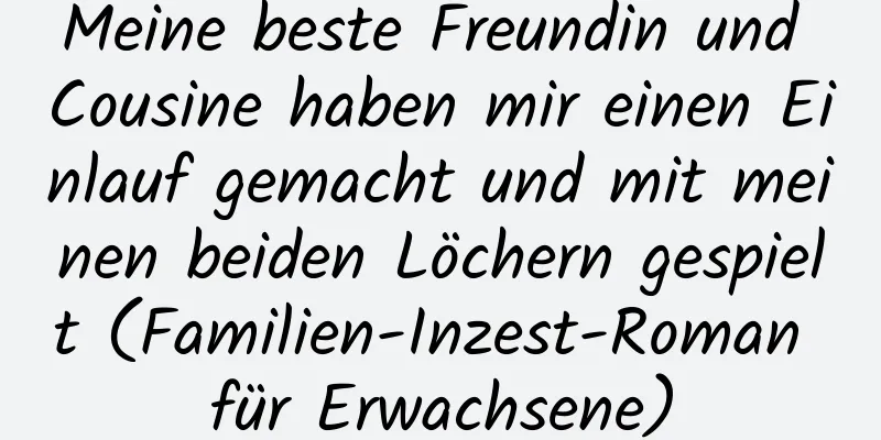 Meine beste Freundin und Cousine haben mir einen Einlauf gemacht und mit meinen beiden Löchern gespielt (Familien-Inzest-Roman für Erwachsene)