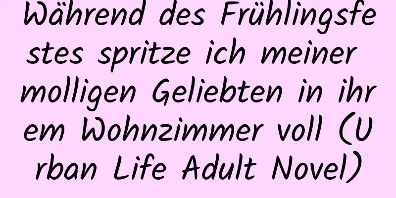 Während des Frühlingsfestes spritze ich meiner molligen Geliebten in ihrem Wohnzimmer voll (Urban Life Adult Novel)