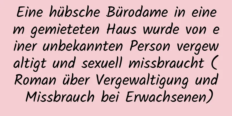 Eine hübsche Bürodame in einem gemieteten Haus wurde von einer unbekannten Person vergewaltigt und sexuell missbraucht (Roman über Vergewaltigung und Missbrauch bei Erwachsenen)