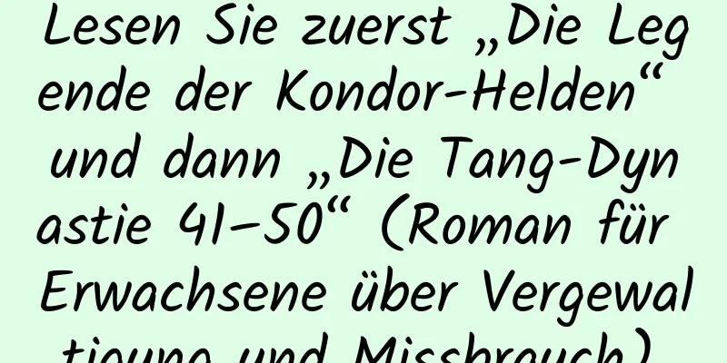 Lesen Sie zuerst „Die Legende der Kondor-Helden“ und dann „Die Tang-Dynastie 41–50“ (Roman für Erwachsene über Vergewaltigung und Missbrauch).